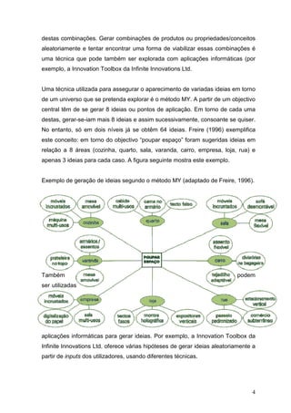 destas combinações. Gerar combinações de produtos ou propriedades/conceitos
aleatoriamente e tentar encontrar uma forma de viabilizar essas combinações é
uma técnica que pode também ser explorada com aplicações informáticas (por
exemplo, a Innovation Toolbox da Infinite Innovations Ltd.


Uma técnica utilizada para assegurar o aparecimento de variadas ideias em torno
de um universo que se pretenda explorar é o método MY. A partir de um objectivo
central têm de se gerar 8 ideias ou pontos de aplicação. Em torno de cada uma
destas, gerar-se-iam mais 8 ideias e assim sucessivamente, consoante se quiser.
No entanto, só em dois níveis já se obtêm 64 ideias. Freire (1996) exemplifica
este conceito: em torno do objectivo “poupar espaço” foram sugeridas ideias em
relação a 8 áreas (cozinha, quarto, sala, varanda, carro, empresa, loja, rua) e
apenas 3 ideias para cada caso. A figura seguinte mostra este exemplo.


Exemplo de geração de ideias segundo o método MY (adaptado de Freire, 1996).




Também                                                                     podem
ser utilizadas




aplicações informáticas para gerar ideias. Por exemplo, a Innovation Toolbox da
Infinite Innovations Ltd. oferece várias hipóteses de gerar ideias aleatoriamente a
partir de inputs dos utilizadores, usando diferentes técnicas.




                                                                                 4
 