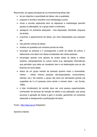 Resumindo, as regras principais de um brainstorming eficaz são:
   •   ter por objectivo a quantidade de ideias, não a qualidade;
   •   preparar a reunião e escolher uma metodologia a priori;
   •   iniciar a reunião explicando bem os objectivos e metodologia (permitir
       ajustes ou alterações, se o grupo assim o entender);
   •   assegurar um ambiente adequado – boa disposição, liberdade, largueza
       de âmbito;
   •   incentivar o aparecimento de ideias, por mais disparatadas que pareçam
       ser;
   •   não permitir críticas às ideias;
   •   analisar as questões sob variados pontos de vista;
   •   encorajar as pessoas a ir prosseguindo a partir de ideias de outros; ir
       elaborando uma ideia com ideias encadeadas das várias pessoas;
   •   encarregar apenas uma pessoa de anotar todas as ideias e utilizar
       quadros, retroprojectores ou outros meios (e.g. aplicações informáticas)
       que permitam que todos as visualizem bem e as elaborações que se vão
       fazendo em torno delas;
   •   dispor de um grupo variado de pessoas (quanto maior a diversidade,
       melhor – utilizar mesmo pessoas não-especialistas, consumidores,
       clientes, etc.). No entanto, o grupo não deve ser demasiado grande (há
       sugestões de 4 a 6 pessoas como sendo o número ideal – van Gundy,
       1984);
   •   o líder (moderador) da reunião deve ser uma pessoa experimentada,
       conhecedor de técnicas de indução de ideias e sua aplicação, que possa
       provocar a geração de ideias e gerir a reunião, garantindo um ambiente
       adequado e assegurando a participação de todos.


Fonte - http://www.spi.pt (Adaptado)


Sandrina Valente




                                                                             5
 