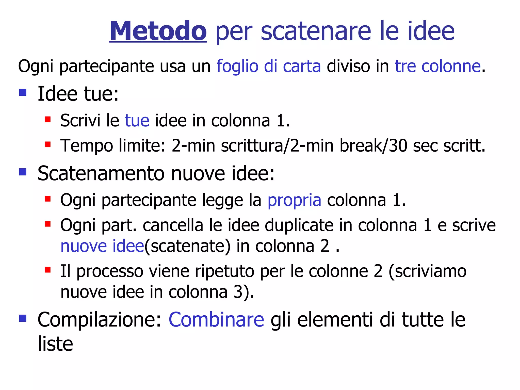 Metodo per scatenare le idee
Ogni partecipante usa un foglio di carta diviso in tre colonne.
   Idee tue:
       Scrivi le tue idee in colonna 1.
       Tempo limite: 2-min scrittura/2-min break/30 sec scritt.
   Scatenamento nuove idee:
       Ogni partecipante legge la propria colonna 1.
       Ogni part. cancella le idee duplicate in colonna 1 e scrive
        nuove idee(scatenate) in colonna 2 .
       Il processo viene ripetuto per le colonne 2 (scriviamo
        nuove idee in colonna 3).
   Compilazione: Combinare gli elementi di tutte le
    liste
 