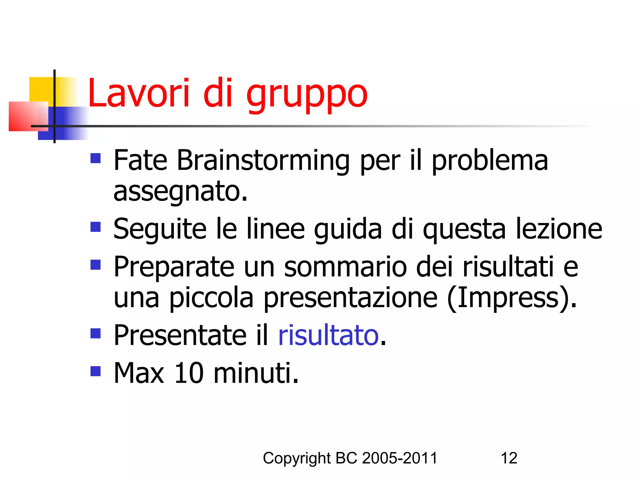Lavori di gruppo
   Fate Brainstorming per il problema
    assegnato.
   Seguite le linee guida di questa lezione
   Preparate un sommario dei risultati e
    una piccola presentazione (Impress).
   Presentate il risultato.
   Max 10 minuti.

                Copyright BC 2005-2011   12
 