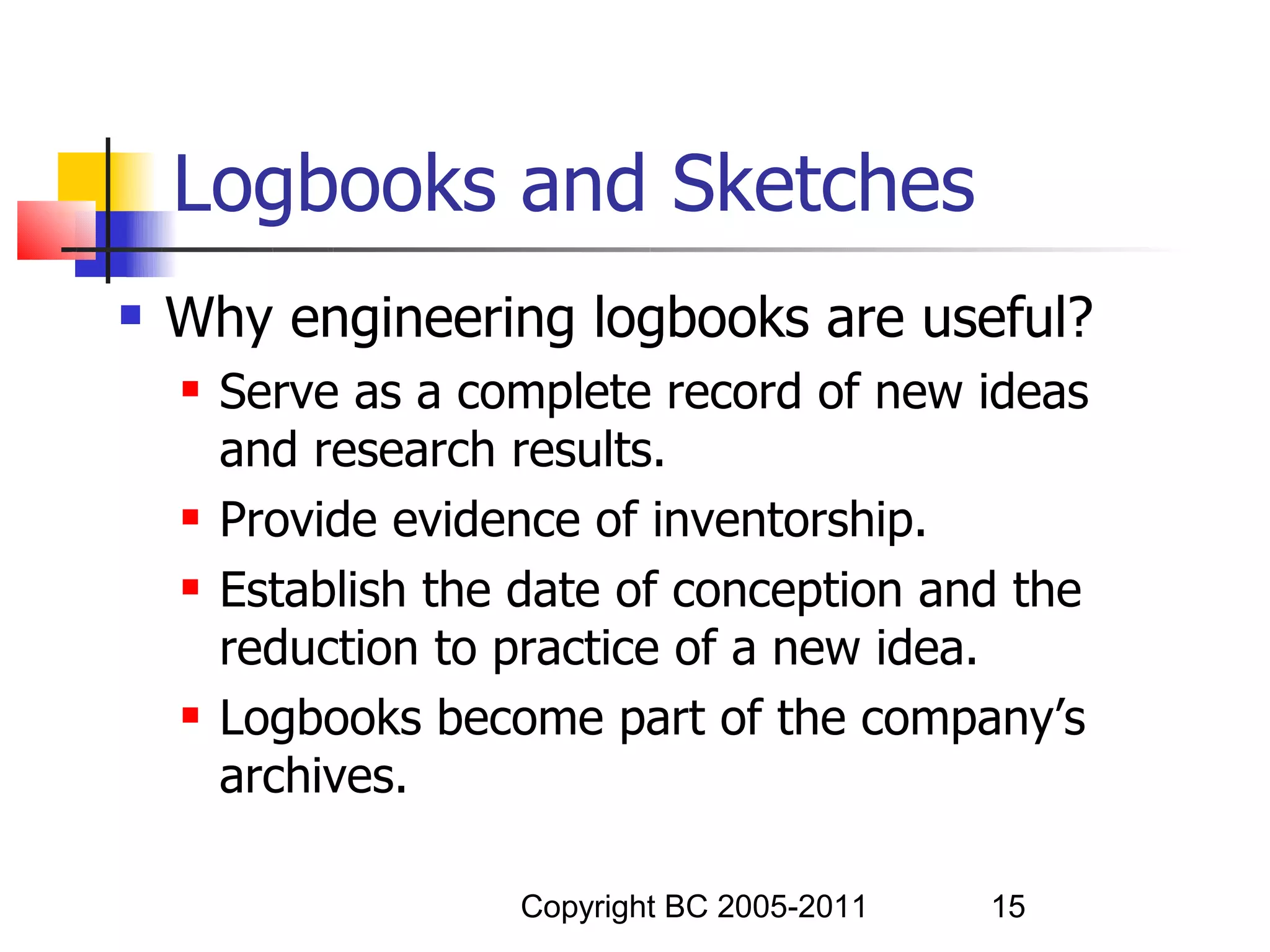 Logbooks and Sketches
   Why engineering logbooks are useful?
       Serve as a complete record of new ideas
        and research results.
       Provide evidence of inventorship.
       Establish the date of conception and the
        reduction to practice of a new idea.
       Logbooks become part of the company’s
        archives.

                     Copyright BC 2005-2011   15
 