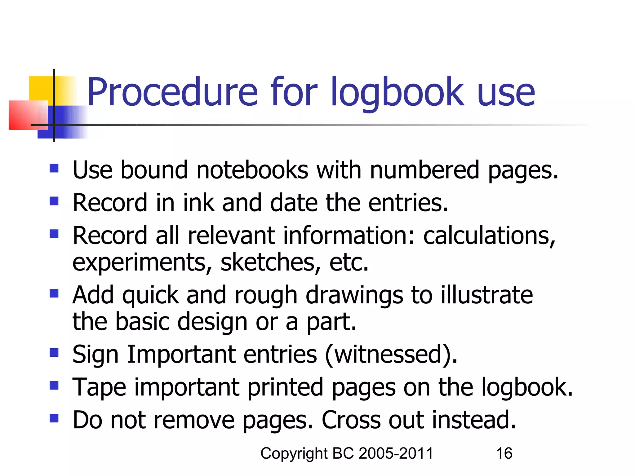 Procedure for logbook use
   Use bound notebooks with numbered pages.
   Record in ink and date the entries.
   Record all relevant information: calculations,
    experiments, sketches, etc.
   Add quick and rough drawings to illustrate
    the basic design or a part.
   Sign Important entries (witnessed).
   Tape important printed pages on the logbook.
   Do not remove pages. Cross out instead.
                     Copyright BC 2005-2011   16
 