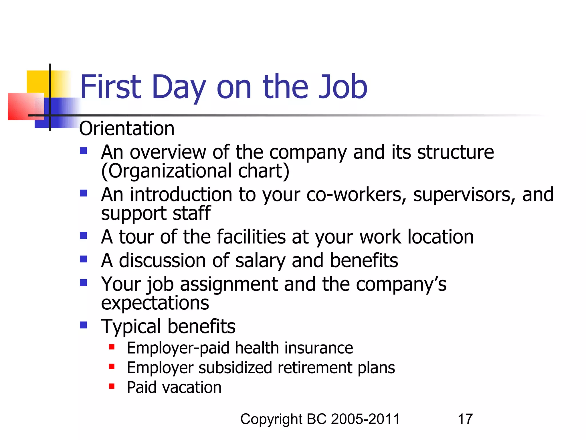 First Day on the Job
Orientation
 An overview of the company and its structure
  (Organizational chart)
 An introduction to your co-workers, supervisors, and
  support staff
 A tour of the facilities at your work location

 A discussion of salary and benefits

 Your job assignment and the company’s
  expectations
 Typical benefits
      Employer-paid health insurance
      Employer subsidized retirement plans
      Paid vacation
                      Copyright BC 2005-2011   17
 