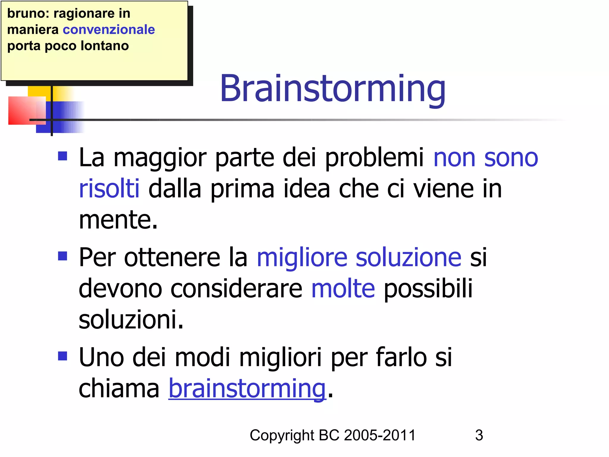 bruno: ragionare in
 bruno: ragionare in
maniera convenzionale
 maniera convenzionale
porta poco lontano
 porta poco lontano


                         Brainstorming
          La maggior parte dei problemi non sono
           risolti dalla prima idea che ci viene in
           mente.
          Per ottenere la migliore soluzione si
           devono considerare molte possibili
           soluzioni.
          Uno dei modi migliori per farlo si
           chiama brainstorming.
                          Copyright BC 2005-2011   3
 