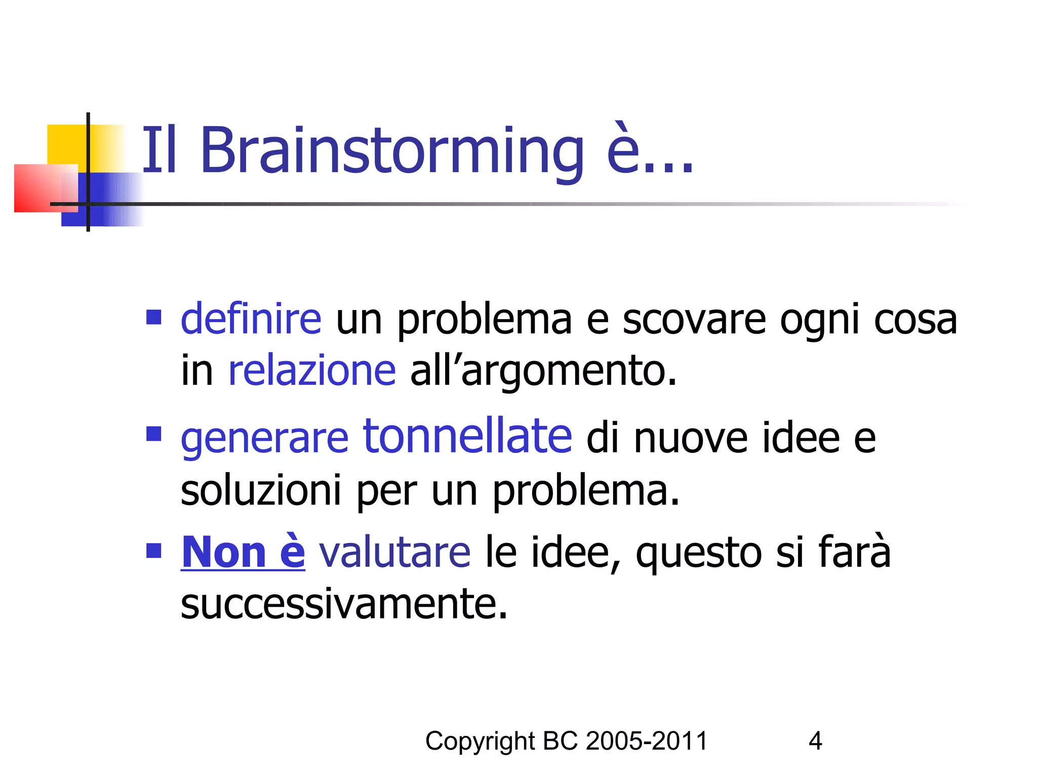 Il Brainstorming è...

   definire un problema e scovare ogni cosa
    in relazione all’argomento.
   generare tonnellate di nuove idee e
    soluzioni per un problema.
   Non è valutare le idee, questo si farà
    successivamente.


                 Copyright BC 2005-2011   4
 