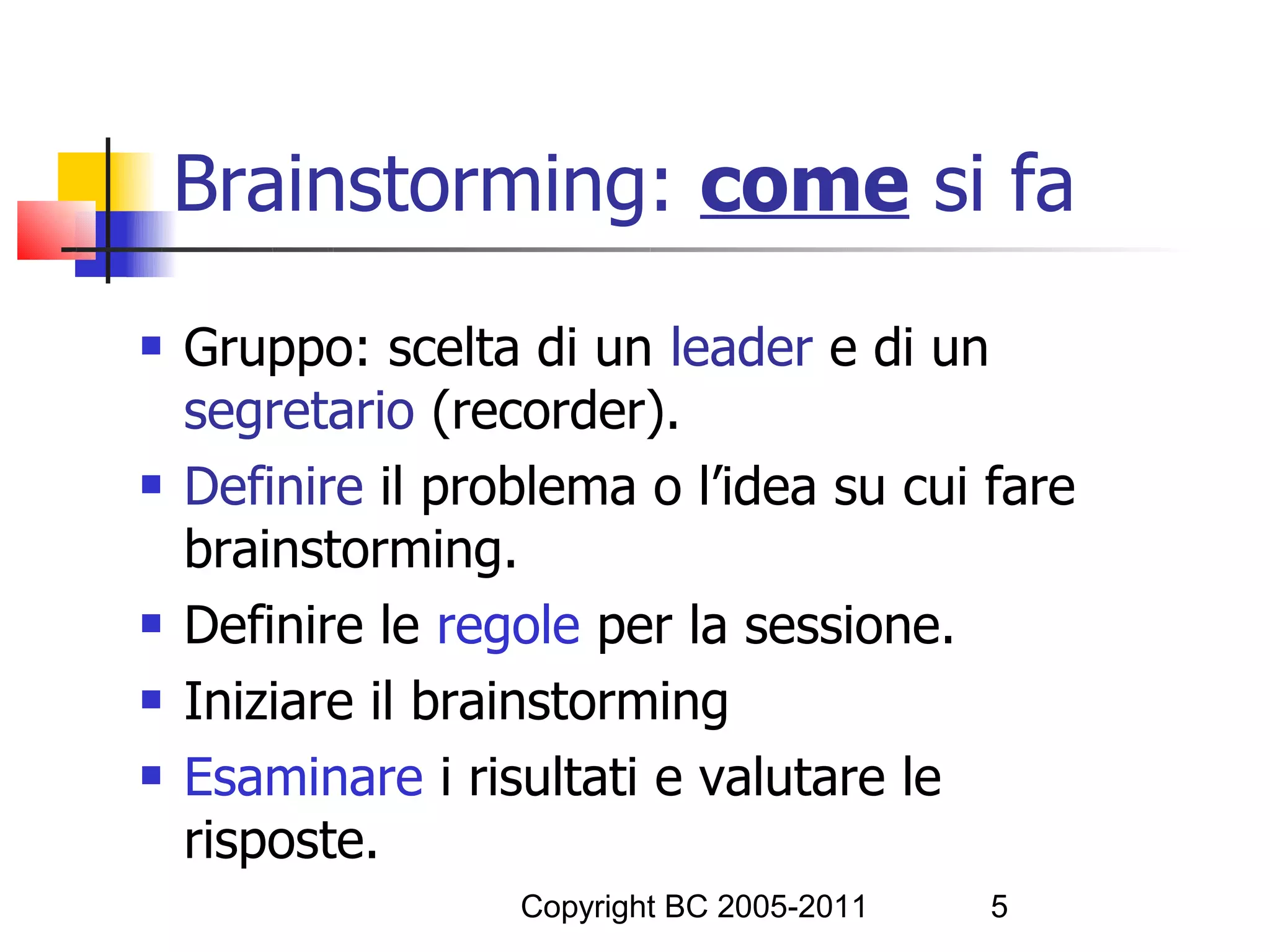 Brainstorming: come si fa
   Gruppo: scelta di un leader e di un
    segretario (recorder).
   Definire il problema o l’idea su cui fare
    brainstorming.
   Definire le regole per la sessione.
   Iniziare il brainstorming
   Esaminare i risultati e valutare le
    risposte.
                   Copyright BC 2005-2011   5
 