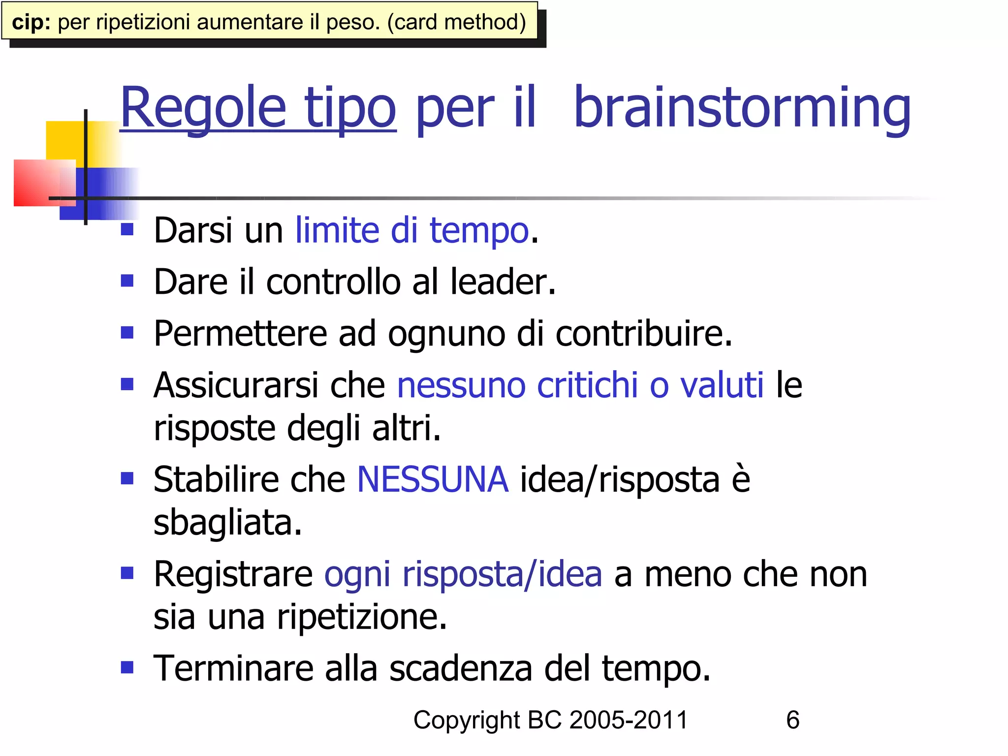 cip: per ripetizioni aumentare ililpeso. (card method)
 cip: per ripetizioni aumentare peso. (card method)


           Regole tipo per il brainstorming
              Darsi un limite di tempo.
              Dare il controllo al leader.
              Permettere ad ognuno di contribuire.
              Assicurarsi che nessuno critichi o valuti le
               risposte degli altri.
              Stabilire che NESSUNA idea/risposta è
               sbagliata.
              Registrare ogni risposta/idea a meno che non
               sia una ripetizione.
              Terminare alla scadenza del tempo.
                                         Copyright BC 2005-2011   6
 
