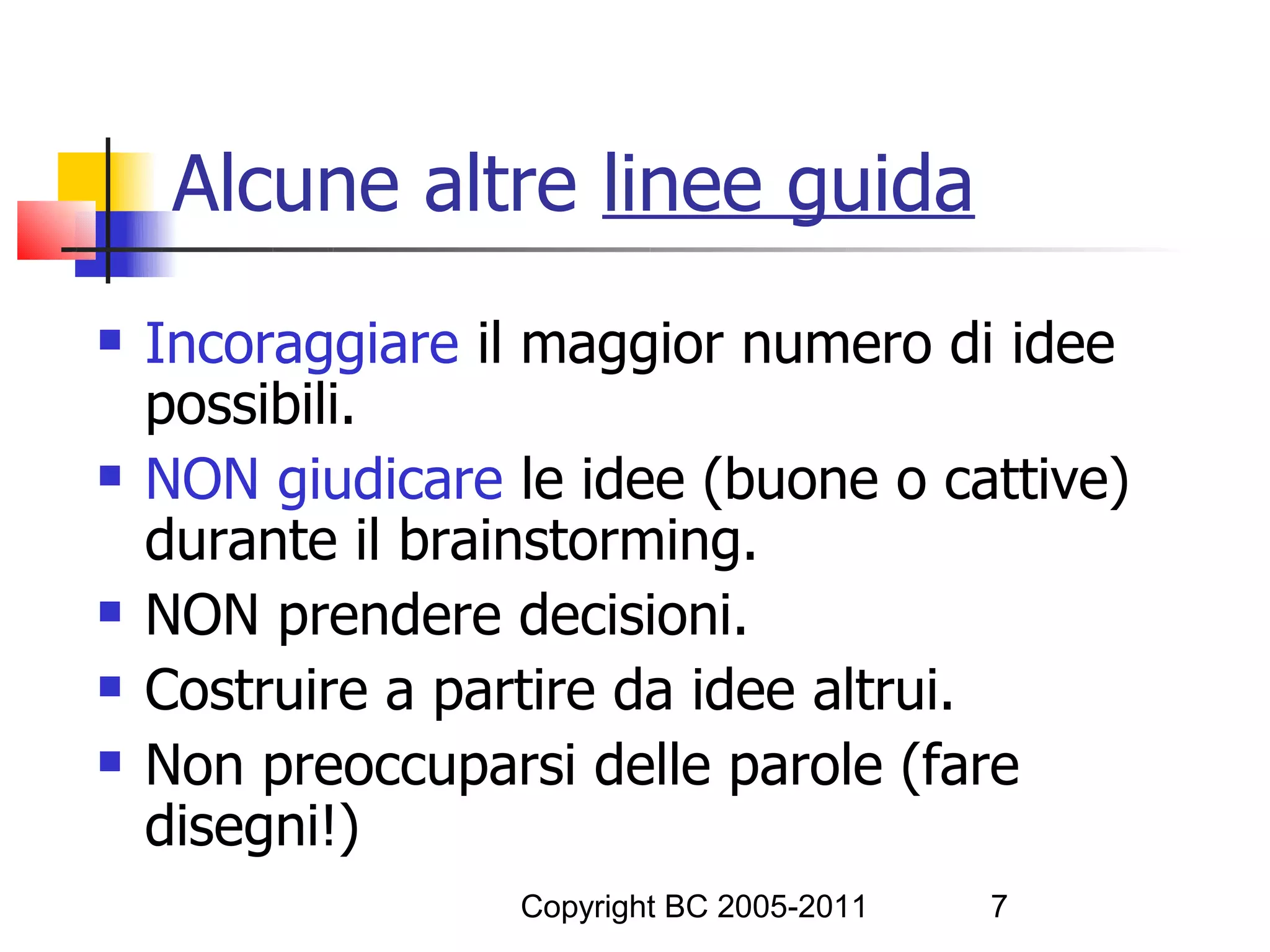 Alcune altre linee guida
   Incoraggiare il maggior numero di idee
    possibili.
   NON giudicare le idee (buone o cattive)
    durante il brainstorming.
   NON prendere decisioni.
   Costruire a partire da idee altrui.
   Non preoccuparsi delle parole (fare
    disegni!)
                  Copyright BC 2005-2011   7
 