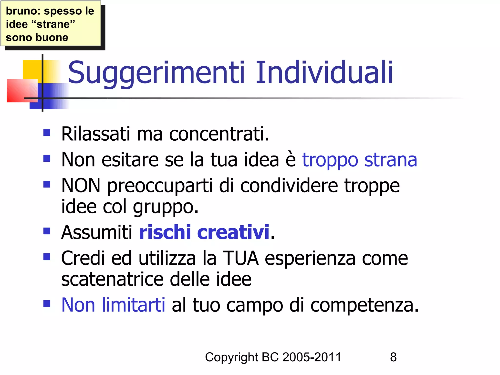 bruno: spesso le
 bruno: spesso le
idee “strane”
 idee “strane”
sono buone
 sono buone


           Suggerimenti Individuali
         Rilassati ma concentrati.
         Non esitare se la tua idea è troppo strana
         NON preoccuparti di condividere troppe
          idee col gruppo.
         Assumiti rischi creativi.
         Credi ed utilizza la TUA esperienza come
          scatenatrice delle idee
         Non limitarti al tuo campo di competenza.

                          Copyright BC 2005-2011   8
 