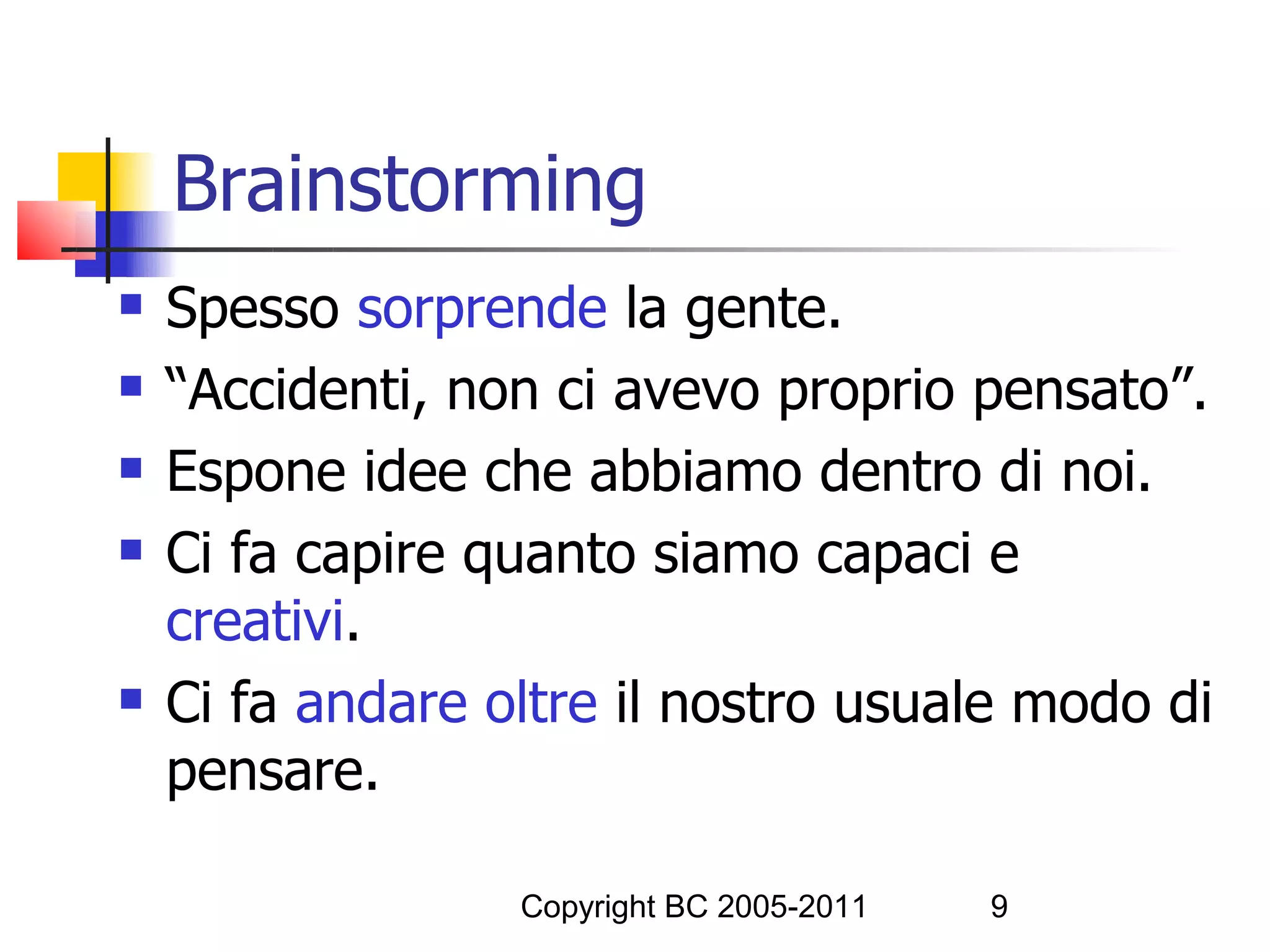 Brainstorming
   Spesso sorprende la gente.
   “Accidenti, non ci avevo proprio pensato”.
   Espone idee che abbiamo dentro di noi.
   Ci fa capire quanto siamo capaci e
    creativi.
   Ci fa andare oltre il nostro usuale modo di
    pensare.

                  Copyright BC 2005-2011   9
 