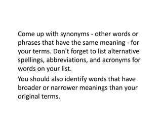 Come up with synonyms - other words or phrases that have the same meaning - for your terms. Don't forget to list alternative spellings, abbreviations, and acronyms for words on your list. You should also identify words that have broader or narrower meanings than your original terms.