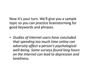 Now it's your turn. We'll give you a sample topic so you can practice brainstorming for good keywords and phrases. Studies of Internet users have concluded that spending too much time online can adversely affect a person's psychological well-being. Some surveys found long hours on the Internet can lead to depression and loneliness.