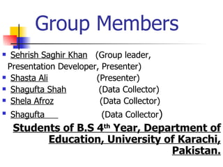Group Members
 Sehrish Saghir Khan (Group leader,
 Presentation Developer, Presenter)
 Shasta Ali           (Presenter)
 Shagufta Shah         (Data Collector)
 Shela Afroz           (Data Collector)
   Shagufta             (Data Collector)
    Students of B.S 4th Year, Department of
          Education, University of Karachi,
                                  Pakistan.
 