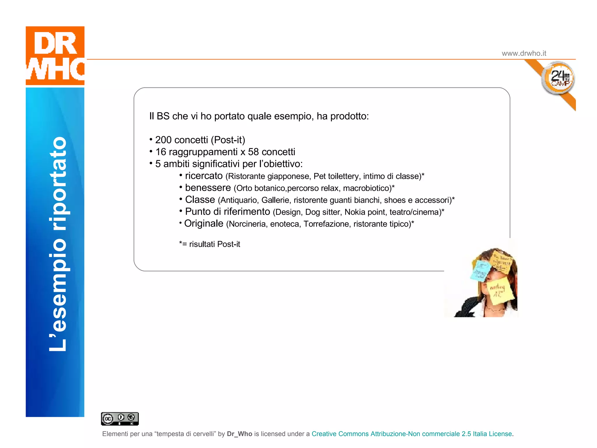 Il Dubbio www.drwho.it L’esempio riportato Il BS che vi ho portato quale esempio, ha prodotto: 200 concetti (Post-it) 16 raggruppamenti x 58 concetti 5 ambiti significativi per l’obiettivo: ricercato  (Ristorante giapponese, Pet toilettery, intimo di classe)* benessere  (Orto botanico,percorso relax, macrobiotico)* Classe  (Antiquario, Gallerie, ristorente guanti bianchi, shoes e accessori)* Punto di riferimento  (Design, Dog sitter, Nokia point, teatro/cinema)* Originale  (Norcineria, enoteca, Torrefazione, ristorante tipico)* *= risultati Post-it 
