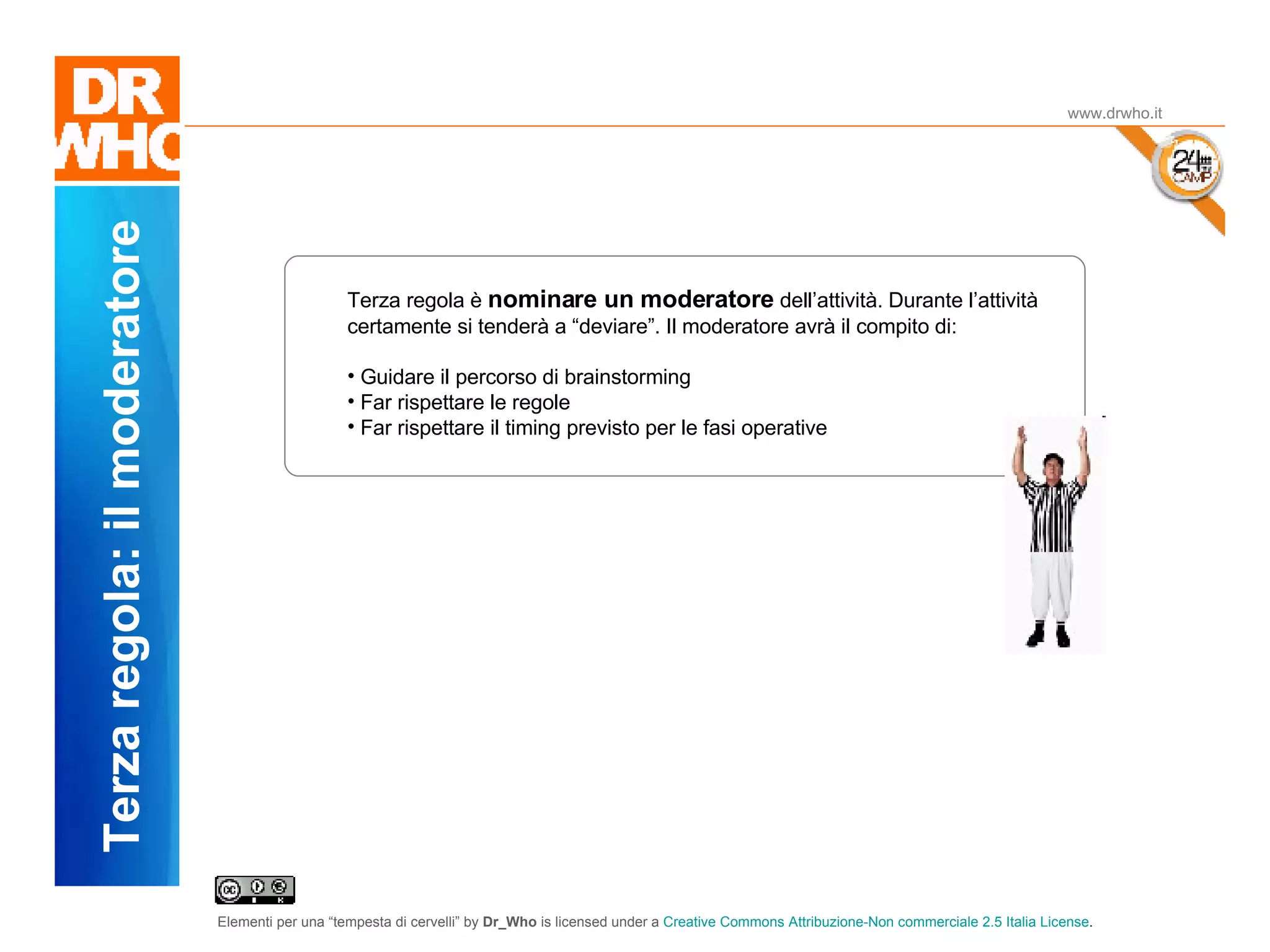 Il Dubbio www.drwho.it Terza regola: il moderatore Terza regola è  nominare un moderatore  dell’attività. Durante l’attività certamente si tenderà a “deviare”. Il moderatore avrà il compito di: Guidare il percorso di brainstorming Far rispettare le regole Far rispettare il timing previsto per le fasi operative 