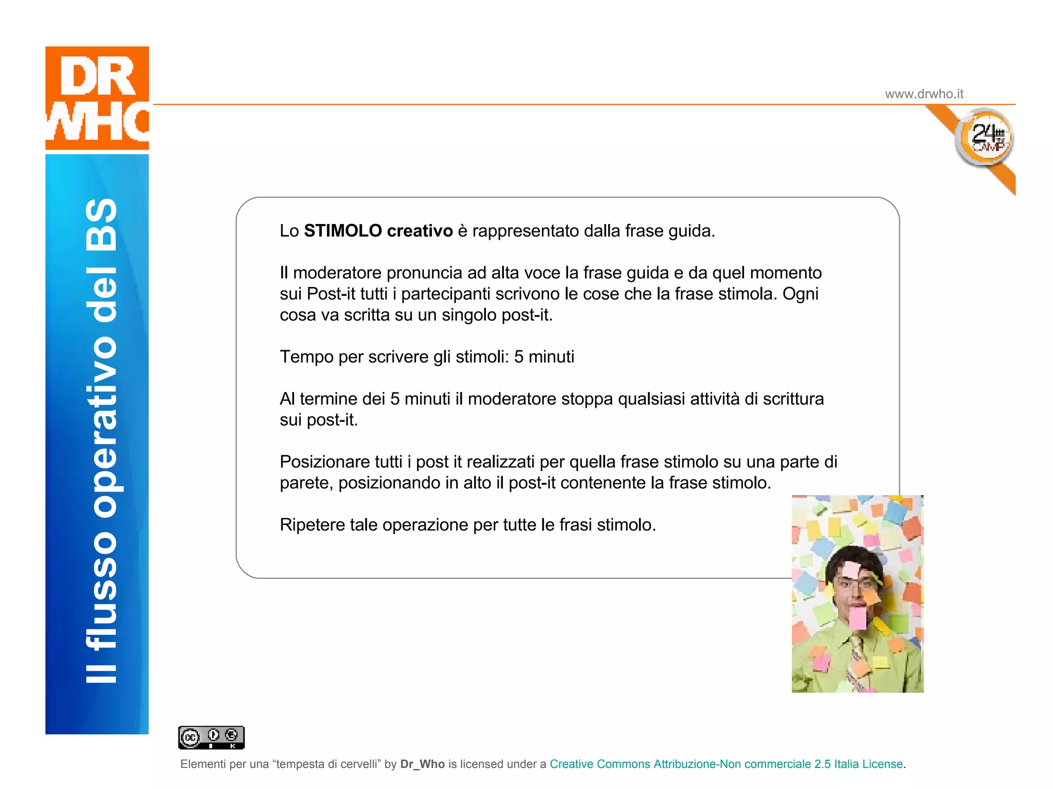 Il Dubbio www.drwho.it Il flusso operativo del BS Lo  STIMOLO creativo  è rappresentato dalla frase guida.  Il moderatore pronuncia ad alta voce la frase guida e da quel momento sui Post-it tutti i partecipanti scrivono le cose che la frase stimola. Ogni cosa va scritta su un singolo post-it. Tempo per scrivere gli stimoli: 5 minuti Al termine dei 5 minuti il moderatore stoppa qualsiasi attività di scrittura sui post-it. Posizionare tutti i post it realizzati per quella frase stimolo su una parte di parete, posizionando in alto il post-it contenente la frase stimolo. Ripetere tale operazione per tutte le frasi stimolo. 