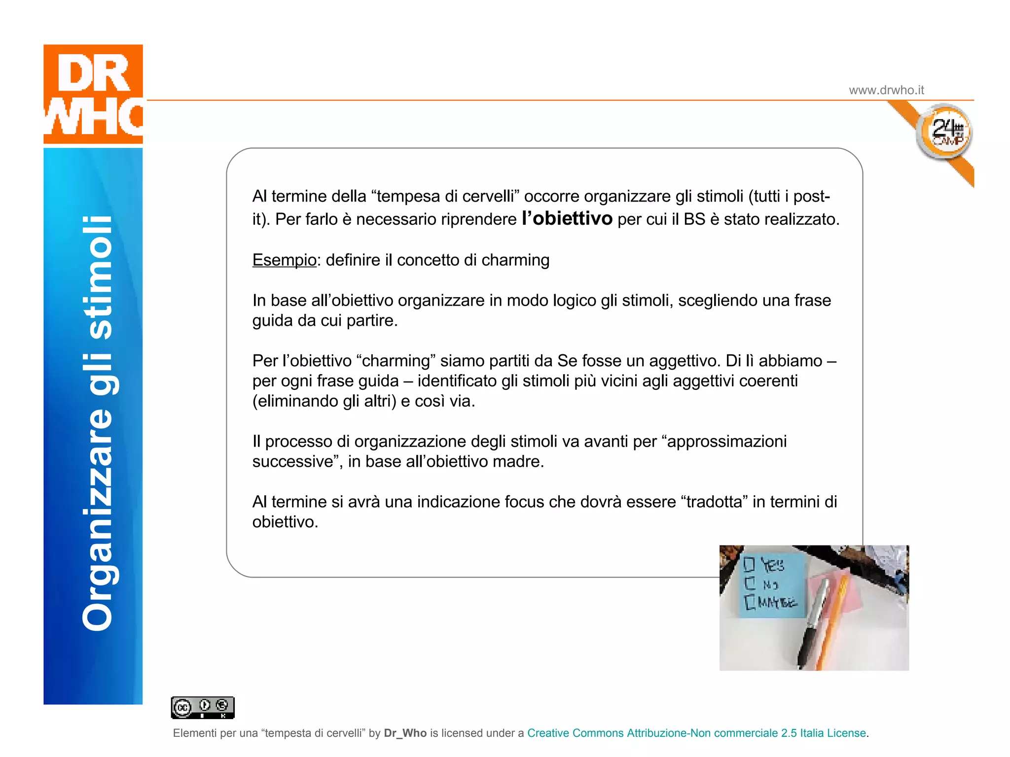 Il Dubbio www.drwho.it Organizzare gli stimoli Al termine della “tempesa di cervelli” occorre organizzare gli stimoli (tutti i post-it). Per farlo è necessario riprendere  l’obiettivo  per cui il BS è stato realizzato. Esempio : definire il concetto di charming In base all’obiettivo organizzare in modo logico gli stimoli, scegliendo una frase guida da cui partire. Per l’obiettivo “charming” siamo partiti da Se fosse un aggettivo. Di lì abbiamo – per ogni frase guida – identificato gli stimoli più vicini agli aggettivi coerenti (eliminando gli altri) e così via. Il processo di organizzazione degli stimoli va avanti per “approssimazioni successive”, in base all’obiettivo madre. Al termine si avrà una indicazione focus che dovrà essere “tradotta” in termini di obiettivo. 