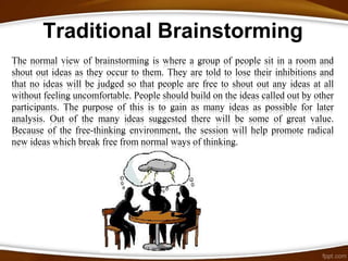 Traditional Brainstorming
The normal view of brainstorming is where a group of people sit in a room and
shout out ideas as they occur to them. They are told to lose their inhibitions and
that no ideas will be judged so that people are free to shout out any ideas at all
without feeling uncomfortable. People should build on the ideas called out by other
participants. The purpose of this is to gain as many ideas as possible for later
analysis. Out of the many ideas suggested there will be some of great value.
Because of the free-thinking environment, the session will help promote radical
new ideas which break free from normal ways of thinking.
 