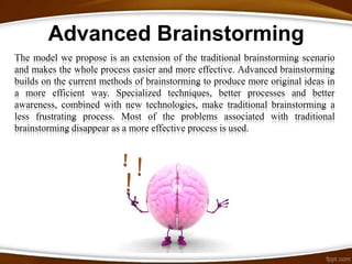 Advanced Brainstorming
The model we propose is an extension of the traditional brainstorming scenario
and makes the whole process easier and more effective. Advanced brainstorming
builds on the current methods of brainstorming to produce more original ideas in
a more efficient way. Specialized techniques, better processes and better
awareness, combined with new technologies, make traditional brainstorming a
less frustrating process. Most of the problems associated with traditional
brainstorming disappear as a more effective process is used.
 