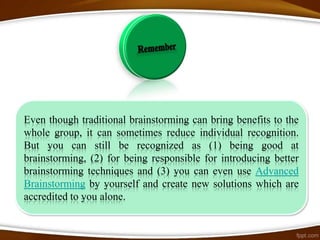 Even though traditional brainstorming can bring benefits to the
whole group, it can sometimes reduce individual recognition.
But you can still be recognized as (1) being good at
brainstorming, (2) for being responsible for introducing better
brainstorming techniques and (3) you can even use Advanced
Brainstorming by yourself and create new solutions which are
accredited to you alone.
 