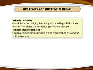 What is creativity?
Creativity is the bringing into being of something which did not
exist before, either as a product, a process or a thought.
What is creative thinking?
Creative thinking is the process which we use when we come up
with a new idea.
 