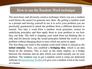The most basic and obviously creative technique where you use a random
word (hence the name!) to generate new ideas By getting a random word
as a prompt and forcing yourself to use it to solve your problem you are
practically guaranteed to attack the problem from a different direction to
normal. You take a word from a random word generator, extract its
underlying principles and then apply them to your problem to see how
they can help. The skill is stopping your mind from (a) thinking this is
silly and (b) directly using the actual principles behind the word to your
problem without changing them to ones which are easier to apply
The first thing you need is the random word itself which is classed as the
initial stimulus. Next, you establish a bridging idea, which is an idea
based on the stimulus. This is used, as the name implies, as a bridge
between the stimulus and an idea which you could actually use on your
problem. The simplest way to get a random word is using our dedicated
software (Brainstorming Toolbox) to give you a random word at the touch
of a button
 