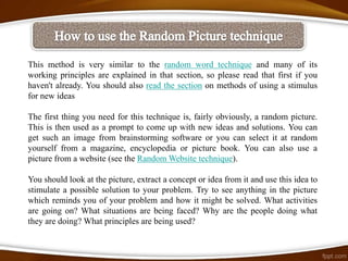 This method is very similar to the random word technique and many of its
working principles are explained in that section, so please read that first if you
haven't already. You should also read the section on methods of using a stimulus
for new ideas

The first thing you need for this technique is, fairly obviously, a random picture.
This is then used as a prompt to come up with new ideas and solutions. You can
get such an image from brainstorming software or you can select it at random
yourself from a magazine, encyclopedia or picture book. You can also use a
picture from a website (see the Random Website technique).

You should look at the picture, extract a concept or idea from it and use this idea to
stimulate a possible solution to your problem. Try to see anything in the picture
which reminds you of your problem and how it might be solved. What activities
are going on? What situations are being faced? Why are the people doing what
they are doing? What principles are being used?
 