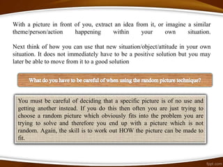 With a picture in front of you, extract an idea from it, or imagine a similar
theme/person/action     happening      within     your      own     situation.

Next think of how you can use that new situation/object/attitude in your own
situation. It does not immediately have to be a positive solution but you may
later be able to move from it to a good solution




  You must be careful of deciding that a specific picture is of no use and
  getting another instead. If you do this then often you are just trying to
  choose a random picture which obviously fits into the problem you are
  trying to solve and therefore you end up with a picture which is not
  random. Again, the skill is to work out HOW the picture can be made to
  fit.
 