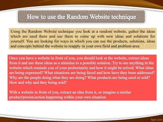 Using the Random Website technique you look at a random website, gather the ideas
which are used there and use them to come up with new ideas and solutions for
yourself. You are looking for ways in which you can use the products, solutions, ideas
and concepts behind the website to reapply in your own field and problem area
 