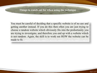 Things to watch out for when using the technique



You must be careful of deciding that a specific website is of no use and
getting another instead. If you do this then often you are just trying to
choose a random website which obviously fits into the probortunity you
are trying to investigate, and therefore you end up with a website which
is not random. Again, the skill is to work out HOW the website can be
made to fit.
 