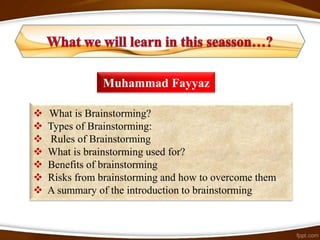 Muhammad Fayyaz

   What is Brainstorming?
   Types of Brainstorming:
    Rules of Brainstorming
   What is brainstorming used for?
   Benefits of brainstorming
   Risks from brainstorming and how to overcome them
   A summary of the introduction to brainstorming
 