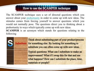The SCAMPER technique uses a set of directed questions which you
answer about your probortunity in order to come up with new ideas. The
stimulus comes from forcing yourself to answer questions which you
would not normally pose. The questions direct you to thinking about a
probortunity in ways which typically come up with new ideas.
SCAMPER is an acronym which stands for questions relating to the
following
 