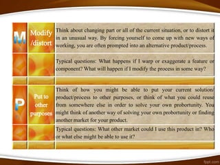 Think about changing part or all of the current situation, or to distort it
in an unusual way. By forcing yourself to come up with new ways of
working, you are often prompted into an alternative product/process.

Typical questions: What happens if I warp or exaggerate a feature or
component? What will happen if I modify the process in some way?


Think of how you might be able to put your current solution/
product/process to other purposes, or think of what you could reuse
from somewhere else in order to solve your own probortunity. You
might think of another way of solving your own probortunity or finding
another market for your product.
Typical questions: What other market could I use this product in? Who
or what else might be able to use it?
 