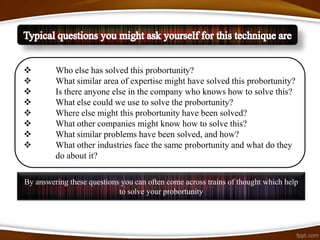         Who else has solved this probortunity?
        What similar area of expertise might have solved this probortunity?
        Is there anyone else in the company who knows how to solve this?
        What else could we use to solve the probortunity?
        Where else might this probortunity have been solved?
        What other companies might know how to solve this?
        What similar problems have been solved, and how?
        What other industries face the same probortunity and what do they
         do about it?

By answering these questions you can often come across trains of thought which help
                            to solve your probortunity
 