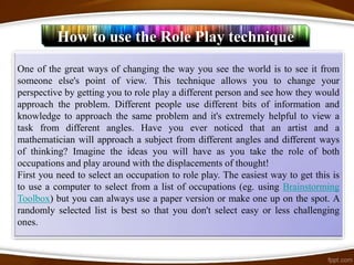 How to use the Role Play technique
One of the great ways of changing the way you see the world is to see it from
someone else's point of view. This technique allows you to change your
perspective by getting you to role play a different person and see how they would
approach the problem. Different people use different bits of information and
knowledge to approach the same problem and it's extremely helpful to view a
task from different angles. Have you ever noticed that an artist and a
mathematician will approach a subject from different angles and different ways
of thinking? Imagine the ideas you will have as you take the role of both
occupations and play around with the displacements of thought!
First you need to select an occupation to role play. The easiest way to get this is
to use a computer to select from a list of occupations (eg. using Brainstorming
Toolbox) but you can always use a paper version or make one up on the spot. A
randomly selected list is best so that you don't select easy or less challenging
ones.
 