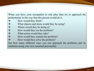 When you have your occupation to role play then try to approach the
probortunity in the way that this person would do it.
        How would they think?
        What objects and items would they be using?
        Where would they be doing it?
        How would they see the problem?
        What action would they take?
        How would they explain the problem?
        How would they solve the problem?
See how many different ways you can approach the problems and its
solutions using your new assumed personality.
 