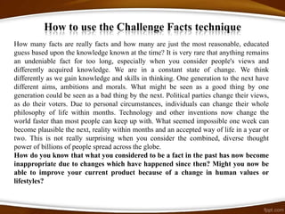 How to use the Challenge Facts technique
How many facts are really facts and how many are just the most reasonable, educated
guess based upon the knowledge known at the time? It is very rare that anything remains
an undeniable fact for too long, especially when you consider people's views and
differently acquired knowledge. We are in a constant state of change. We think
differently as we gain knowledge and skills in thinking. One generation to the next have
different aims, ambitions and morals. What might be seen as a good thing by one
generation could be seen as a bad thing by the next. Political parties change their views,
as do their voters. Due to personal circumstances, individuals can change their whole
philosophy of life within months. Technology and other inventions now change the
world faster than most people can keep up with. What seemed impossible one week can
become plausible the next, reality within months and an accepted way of life in a year or
two. This is not really surprising when you consider the combined, diverse thought
power of billions of people spread across the globe.
How do you know that what you considered to be a fact in the past has now become
inappropriate due to changes which have happened since then? Might you now be
able to improve your current product because of a change in human values or
lifestyles?
 