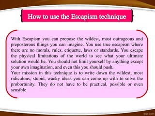 With Escapism you can propose the wildest, most outrageous and
preposterous things you can imagine. You use true escapism where
there are no morals, rules, etiquette, laws or standards. You escape
the physical limitations of the world to see what your ultimate
solution would be. You should not limit yourself by anything except
your own imagination, and even this you should push.
Your mission in this technique is to write down the wildest, most
ridiculous, stupid, wacky ideas you can come up with to solve the
probortunity. They do not have to be practical, possible or even
sensible
 