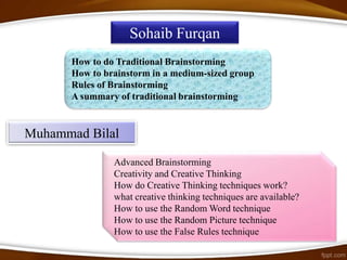 Sohaib Furqan
      How to do Traditional Brainstorming
      How to brainstorm in a medium-sized group
      Rules of Brainstorming
      A summary of traditional brainstorming


Muhammad Bilal

               Advanced Brainstorming
               Creativity and Creative Thinking
               How do Creative Thinking techniques work?
               what creative thinking techniques are available?
               How to use the Random Word technique
               How to use the Random Picture technique
               How to use the False Rules technique
 