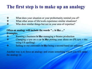        What does your situation or your probortunity remind you of?
       What other areas of life/work experience similar situations?
       Who does similar things but not in your area of expertise?

Often an analogy will include the words "... is like ..."
Examples.
       Running a business is like managing a theatre production
       Changing a tyre on a car is like putting your shoes on (PS tyre = tire
        using US spelling)
       Selling to our customers is like being a second-hand car salesman

Another way is to force an analogy and create something which you will make
the analogy to.
 
