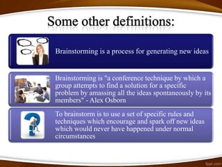 Brainstorming is a process for generating new ideas


Brainstorming is "a conference technique by which a
group attempts to find a solution for a specific
problem by amassing all the ideas spontaneously by its
members" - Alex Osborn
To brainstorm is to use a set of specific rules and
techniques which encourage and spark off new ideas
which would never have happened under normal
circumstances
 