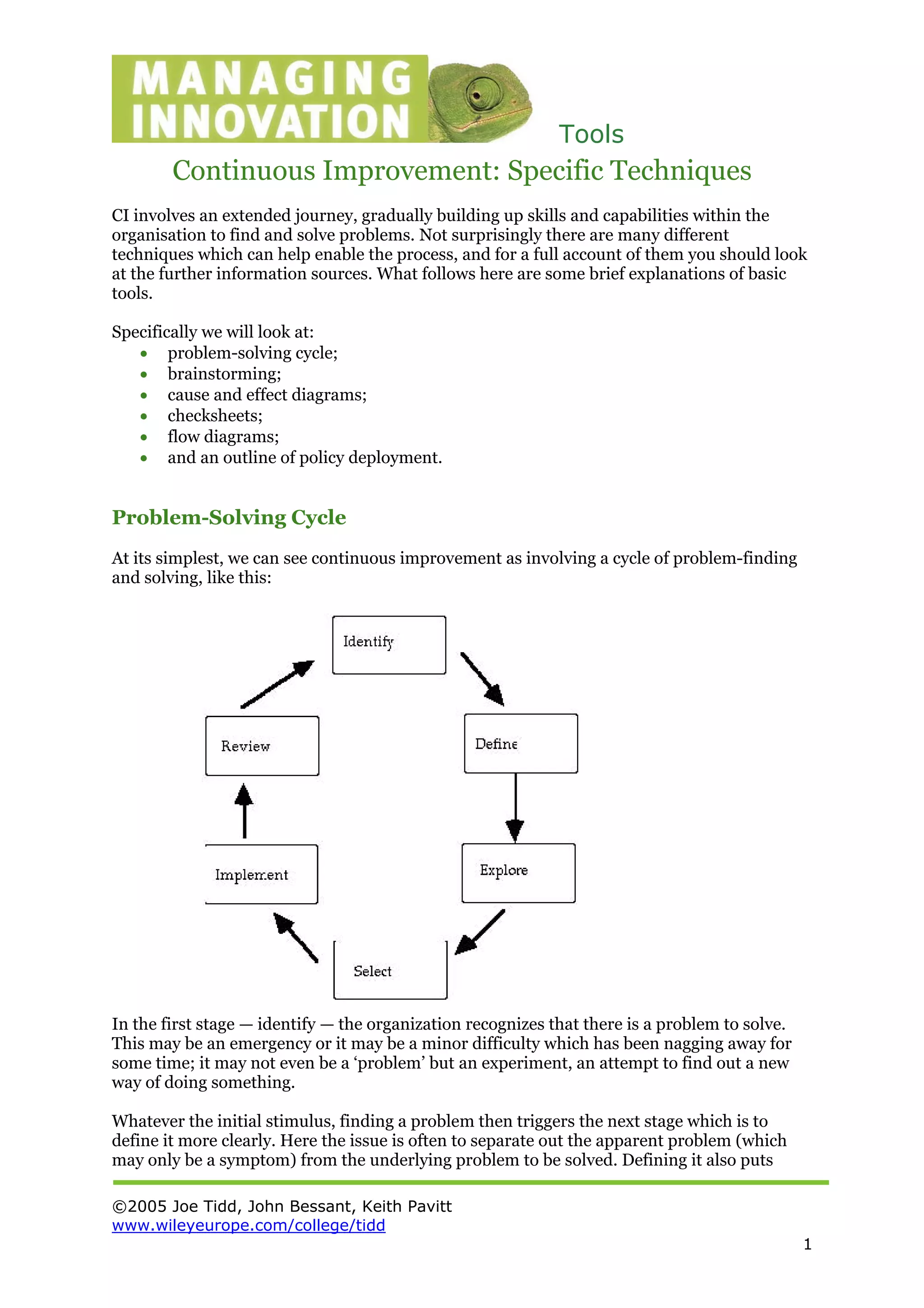 Tools
©2005 Joe Tidd, John Bessant, Keith Pavitt
www.wileyeurope.com/college/tidd
1
Continuous Improvement: Specific Techniques
CI involves an extended journey, gradually building up skills and capabilities within the
organisation to find and solve problems. Not surprisingly there are many different
techniques which can help enable the process, and for a full account of them you should look
at the further information sources. What follows here are some brief explanations of basic
tools.
Specifically we will look at:
• problem-solving cycle;
• brainstorming;
• cause and effect diagrams;
• checksheets;
• flow diagrams;
• and an outline of policy deployment.
Problem-Solving Cycle
At its simplest, we can see continuous improvement as involving a cycle of problem-finding
and solving, like this:
In the first stage — identify — the organization recognizes that there is a problem to solve.
This may be an emergency or it may be a minor difficulty which has been nagging away for
some time; it may not even be a ‘problem’ but an experiment, an attempt to find out a new
way of doing something.
Whatever the initial stimulus, finding a problem then triggers the next stage which is to
define it more clearly. Here the issue is often to separate out the apparent problem (which
may only be a symptom) from the underlying problem to be solved. Defining it also puts
 