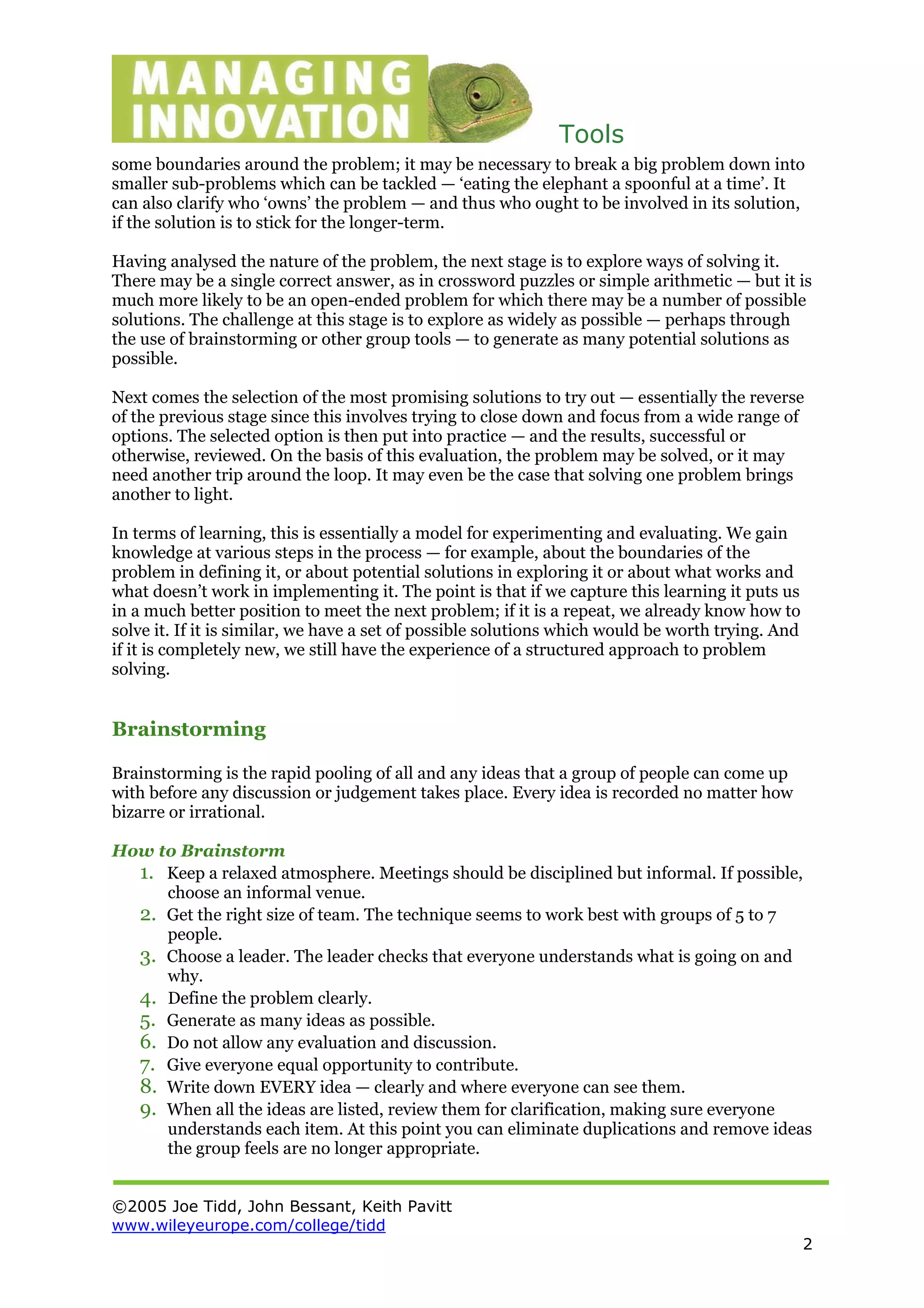 Tools
©2005 Joe Tidd, John Bessant, Keith Pavitt
www.wileyeurope.com/college/tidd
2
some boundaries around the problem; it may be necessary to break a big problem down into
smaller sub-problems which can be tackled — ‘eating the elephant a spoonful at a time’. It
can also clarify who ‘owns’ the problem — and thus who ought to be involved in its solution,
if the solution is to stick for the longer-term.
Having analysed the nature of the problem, the next stage is to explore ways of solving it.
There may be a single correct answer, as in crossword puzzles or simple arithmetic — but it is
much more likely to be an open-ended problem for which there may be a number of possible
solutions. The challenge at this stage is to explore as widely as possible — perhaps through
the use of brainstorming or other group tools — to generate as many potential solutions as
possible.
Next comes the selection of the most promising solutions to try out — essentially the reverse
of the previous stage since this involves trying to close down and focus from a wide range of
options. The selected option is then put into practice — and the results, successful or
otherwise, reviewed. On the basis of this evaluation, the problem may be solved, or it may
need another trip around the loop. It may even be the case that solving one problem brings
another to light.
In terms of learning, this is essentially a model for experimenting and evaluating. We gain
knowledge at various steps in the process — for example, about the boundaries of the
problem in defining it, or about potential solutions in exploring it or about what works and
what doesn’t work in implementing it. The point is that if we capture this learning it puts us
in a much better position to meet the next problem; if it is a repeat, we already know how to
solve it. If it is similar, we have a set of possible solutions which would be worth trying. And
if it is completely new, we still have the experience of a structured approach to problem
solving.
Brainstorming
Brainstorming is the rapid pooling of all and any ideas that a group of people can come up
with before any discussion or judgement takes place. Every idea is recorded no matter how
bizarre or irrational.
How to Brainstorm
1. Keep a relaxed atmosphere. Meetings should be disciplined but informal. If possible,
choose an informal venue.
2. Get the right size of team. The technique seems to work best with groups of 5 to 7
people.
3. Choose a leader. The leader checks that everyone understands what is going on and
why.
4. Define the problem clearly.
5. Generate as many ideas as possible.
6. Do not allow any evaluation and discussion.
7. Give everyone equal opportunity to contribute.
8. Write down EVERY idea — clearly and where everyone can see them.
9. When all the ideas are listed, review them for clarification, making sure everyone
understands each item. At this point you can eliminate duplications and remove ideas
the group feels are no longer appropriate.
 