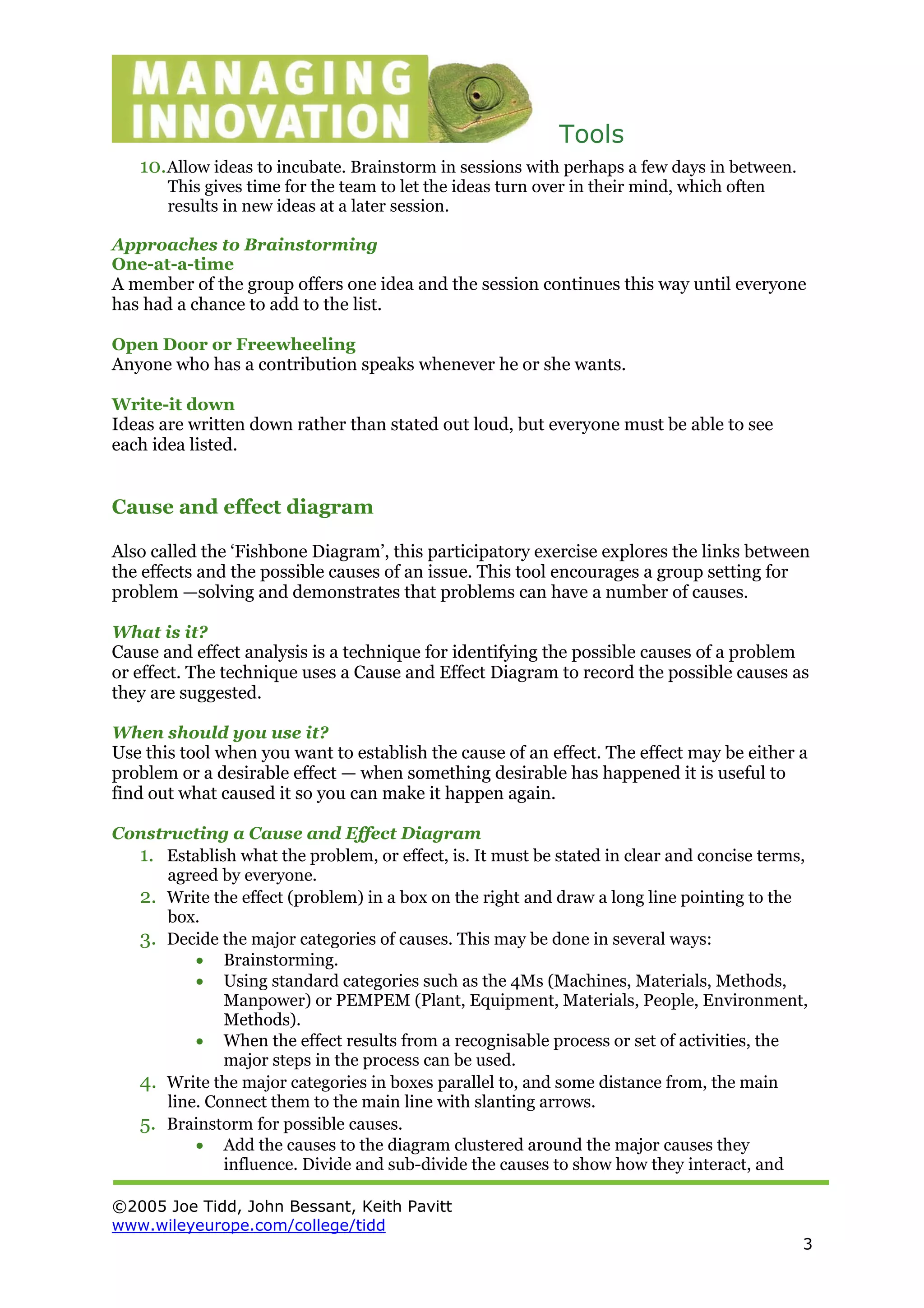Tools
©2005 Joe Tidd, John Bessant, Keith Pavitt
www.wileyeurope.com/college/tidd
3
10.Allow ideas to incubate. Brainstorm in sessions with perhaps a few days in between.
This gives time for the team to let the ideas turn over in their mind, which often
results in new ideas at a later session.
Approaches to Brainstorming
One-at-a-time
A member of the group offers one idea and the session continues this way until everyone
has had a chance to add to the list.
Open Door or Freewheeling
Anyone who has a contribution speaks whenever he or she wants.
Write-it down
Ideas are written down rather than stated out loud, but everyone must be able to see
each idea listed.
Cause and effect diagram
Also called the ‘Fishbone Diagram’, this participatory exercise explores the links between
the effects and the possible causes of an issue. This tool encourages a group setting for
problem —solving and demonstrates that problems can have a number of causes.
What is it?
Cause and effect analysis is a technique for identifying the possible causes of a problem
or effect. The technique uses a Cause and Effect Diagram to record the possible causes as
they are suggested.
When should you use it?
Use this tool when you want to establish the cause of an effect. The effect may be either a
problem or a desirable effect — when something desirable has happened it is useful to
find out what caused it so you can make it happen again.
Constructing a Cause and Effect Diagram
1. Establish what the problem, or effect, is. It must be stated in clear and concise terms,
agreed by everyone.
2. Write the effect (problem) in a box on the right and draw a long line pointing to the
box.
3. Decide the major categories of causes. This may be done in several ways:
• Brainstorming.
• Using standard categories such as the 4Ms (Machines, Materials, Methods,
Manpower) or PEMPEM (Plant, Equipment, Materials, People, Environment,
Methods).
• When the effect results from a recognisable process or set of activities, the
major steps in the process can be used.
4. Write the major categories in boxes parallel to, and some distance from, the main
line. Connect them to the main line with slanting arrows.
5. Brainstorm for possible causes.
• Add the causes to the diagram clustered around the major causes they
influence. Divide and sub-divide the causes to show how they interact, and
 