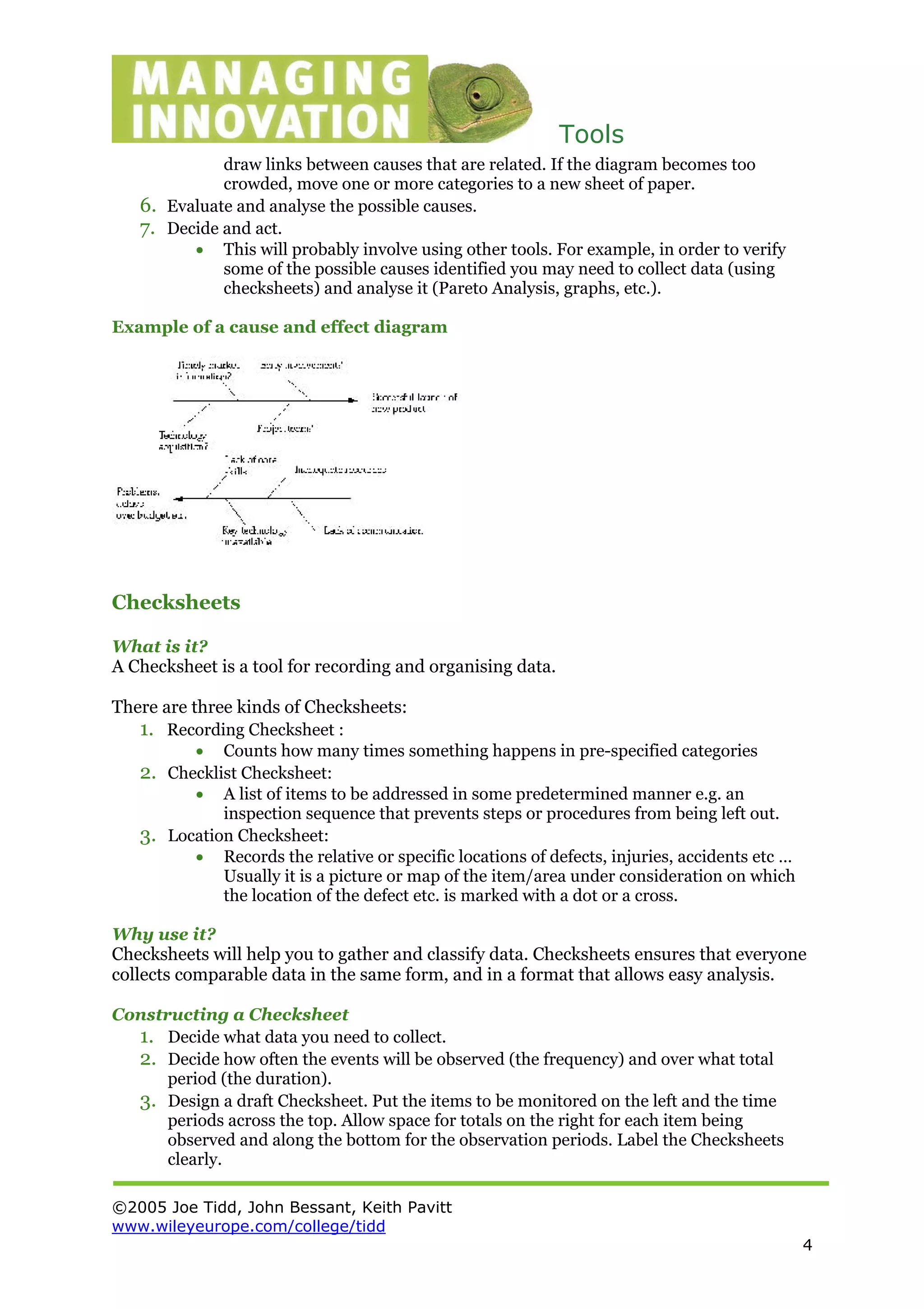 Tools
©2005 Joe Tidd, John Bessant, Keith Pavitt
www.wileyeurope.com/college/tidd
4
draw links between causes that are related. If the diagram becomes too
crowded, move one or more categories to a new sheet of paper.
6. Evaluate and analyse the possible causes.
7. Decide and act.
• This will probably involve using other tools. For example, in order to verify
some of the possible causes identified you may need to collect data (using
checksheets) and analyse it (Pareto Analysis, graphs, etc.).
Example of a cause and effect diagram
Checksheets
What is it?
A Checksheet is a tool for recording and organising data.
There are three kinds of Checksheets:
1. Recording Checksheet :
• Counts how many times something happens in pre-specified categories
2. Checklist Checksheet:
• A list of items to be addressed in some predetermined manner e.g. an
inspection sequence that prevents steps or procedures from being left out.
3. Location Checksheet:
• Records the relative or specific locations of defects, injuries, accidents etc …
Usually it is a picture or map of the item/area under consideration on which
the location of the defect etc. is marked with a dot or a cross.
Why use it?
Checksheets will help you to gather and classify data. Checksheets ensures that everyone
collects comparable data in the same form, and in a format that allows easy analysis.
Constructing a Checksheet
1. Decide what data you need to collect.
2. Decide how often the events will be observed (the frequency) and over what total
period (the duration).
3. Design a draft Checksheet. Put the items to be monitored on the left and the time
periods across the top. Allow space for totals on the right for each item being
observed and along the bottom for the observation periods. Label the Checksheets
clearly.
 