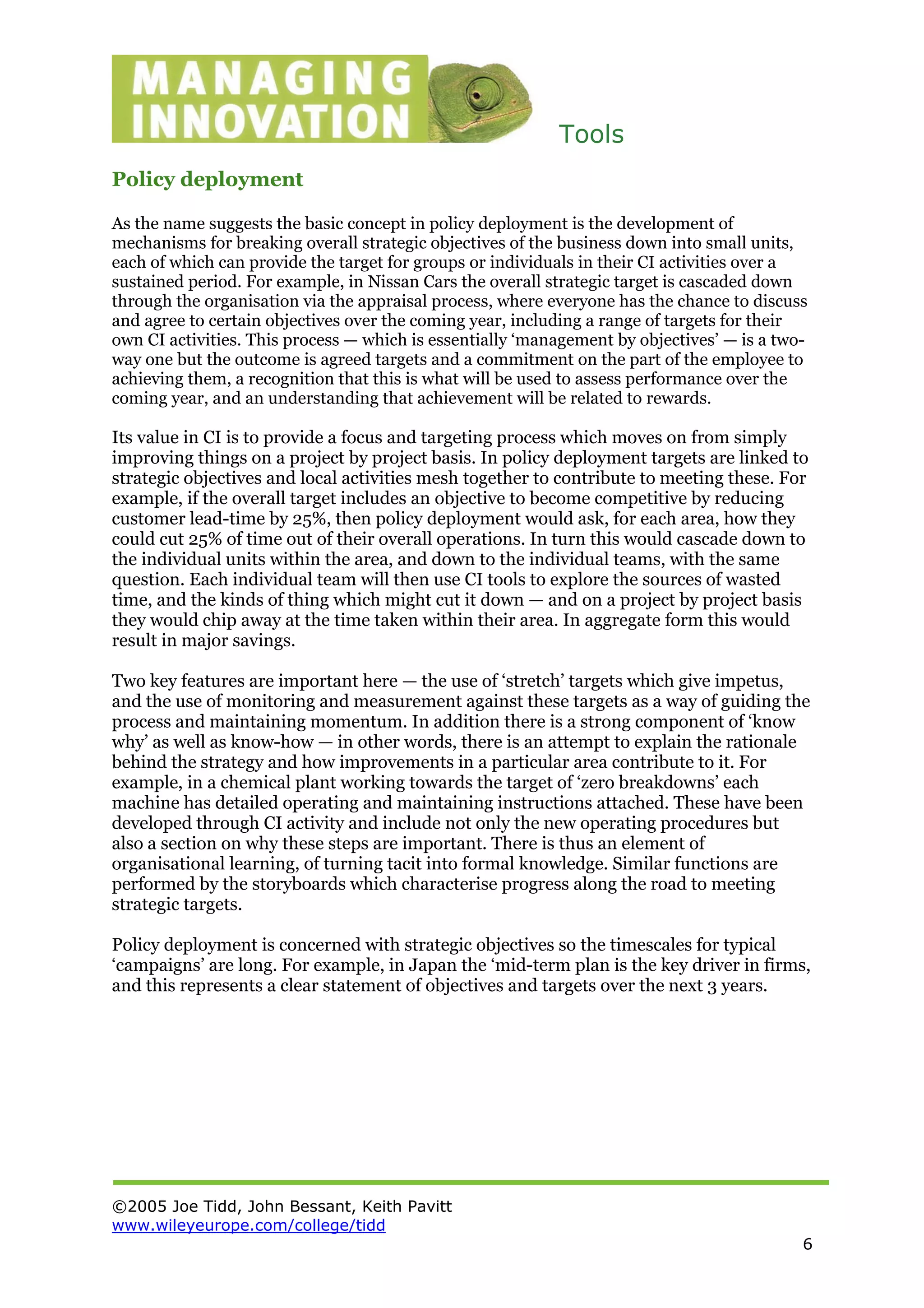 Tools
©2005 Joe Tidd, John Bessant, Keith Pavitt
www.wileyeurope.com/college/tidd
6
Policy deployment
As the name suggests the basic concept in policy deployment is the development of
mechanisms for breaking overall strategic objectives of the business down into small units,
each of which can provide the target for groups or individuals in their CI activities over a
sustained period. For example, in Nissan Cars the overall strategic target is cascaded down
through the organisation via the appraisal process, where everyone has the chance to discuss
and agree to certain objectives over the coming year, including a range of targets for their
own CI activities. This process — which is essentially ‘management by objectives’ — is a two-
way one but the outcome is agreed targets and a commitment on the part of the employee to
achieving them, a recognition that this is what will be used to assess performance over the
coming year, and an understanding that achievement will be related to rewards.
Its value in CI is to provide a focus and targeting process which moves on from simply
improving things on a project by project basis. In policy deployment targets are linked to
strategic objectives and local activities mesh together to contribute to meeting these. For
example, if the overall target includes an objective to become competitive by reducing
customer lead-time by 25%, then policy deployment would ask, for each area, how they
could cut 25% of time out of their overall operations. In turn this would cascade down to
the individual units within the area, and down to the individual teams, with the same
question. Each individual team will then use CI tools to explore the sources of wasted
time, and the kinds of thing which might cut it down — and on a project by project basis
they would chip away at the time taken within their area. In aggregate form this would
result in major savings.
Two key features are important here — the use of ‘stretch’ targets which give impetus,
and the use of monitoring and measurement against these targets as a way of guiding the
process and maintaining momentum. In addition there is a strong component of ‘know
why’ as well as know-how — in other words, there is an attempt to explain the rationale
behind the strategy and how improvements in a particular area contribute to it. For
example, in a chemical plant working towards the target of ‘zero breakdowns’ each
machine has detailed operating and maintaining instructions attached. These have been
developed through CI activity and include not only the new operating procedures but
also a section on why these steps are important. There is thus an element of
organisational learning, of turning tacit into formal knowledge. Similar functions are
performed by the storyboards which characterise progress along the road to meeting
strategic targets.
Policy deployment is concerned with strategic objectives so the timescales for typical
‘campaigns’ are long. For example, in Japan the ‘mid-term plan is the key driver in firms,
and this represents a clear statement of objectives and targets over the next 3 years.
 