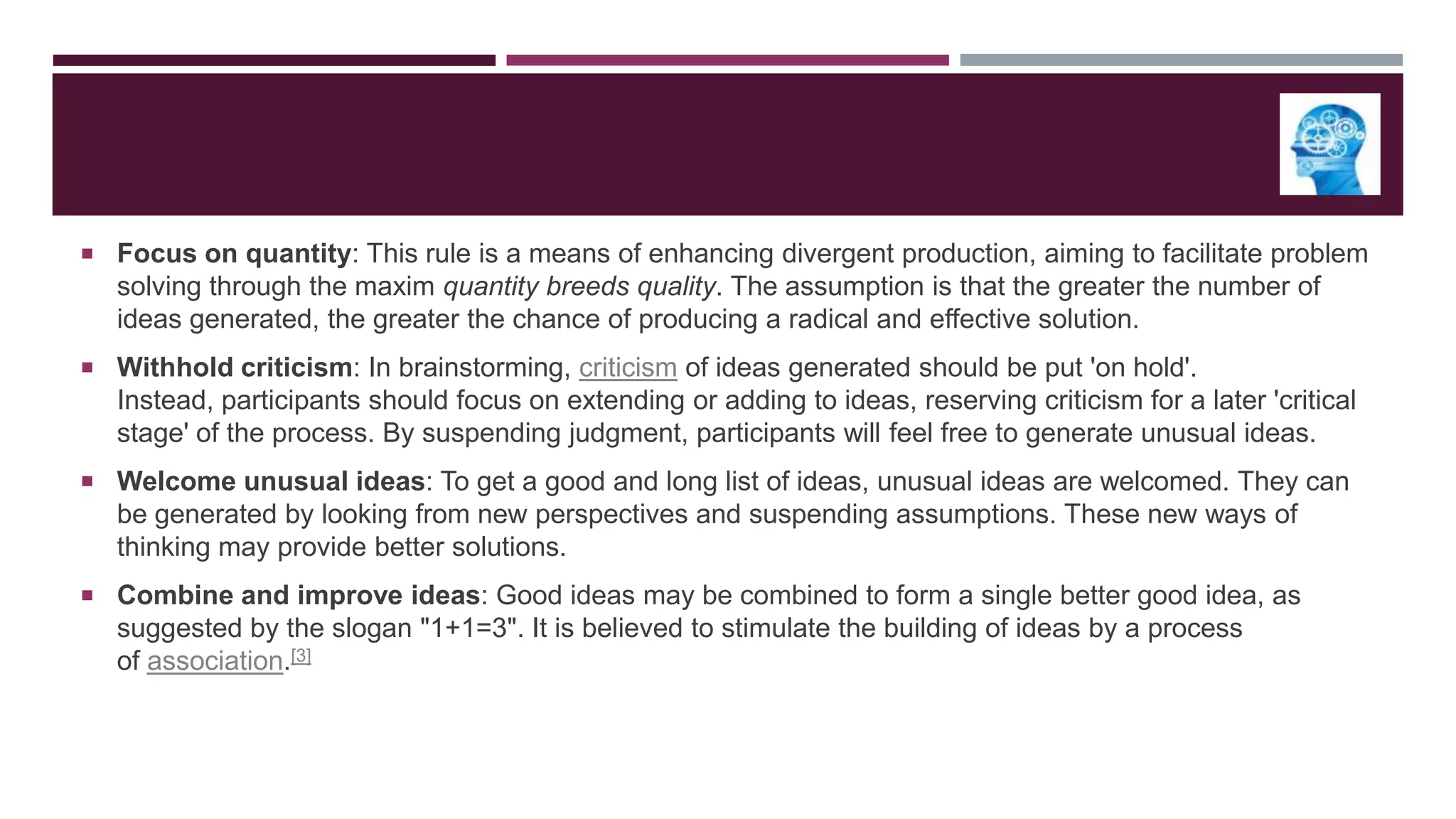  Focus on quantity: This rule is a means of enhancing divergent production, aiming to facilitate problem

solving through the maxim quantity breeds quality. The assumption is that the greater the number of
ideas generated, the greater the chance of producing a radical and effective solution.
 Withhold criticism: In brainstorming, criticism of ideas generated should be put 'on hold'.

Instead, participants should focus on extending or adding to ideas, reserving criticism for a later 'critical
stage' of the process. By suspending judgment, participants will feel free to generate unusual ideas.
 Welcome unusual ideas: To get a good and long list of ideas, unusual ideas are welcomed. They can

be generated by looking from new perspectives and suspending assumptions. These new ways of
thinking may provide better solutions.
 Combine and improve ideas: Good ideas may be combined to form a single better good idea, as

suggested by the slogan "1+1=3". It is believed to stimulate the building of ideas by a process
of association.[3]

 