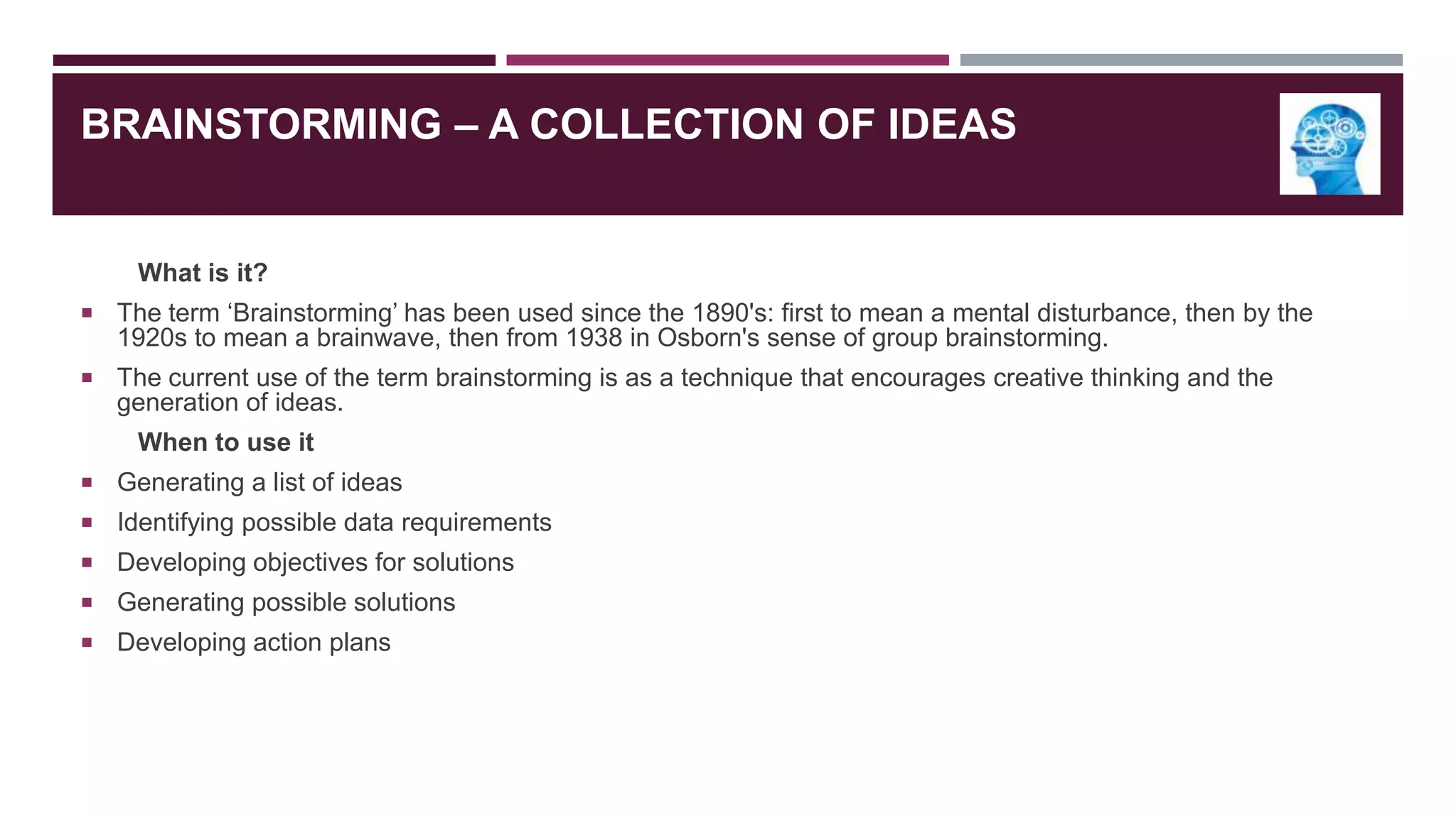 BRAINSTORMING – A COLLECTION OF IDEAS

What is it?
 The term „Brainstorming‟ has been used since the 1890's: first to mean a mental disturbance, then by the

1920s to mean a brainwave, then from 1938 in Osborn's sense of group brainstorming.
 The current use of the term brainstorming is as a technique that encourages creative thinking and the

generation of ideas.
When to use it
 Generating a list of ideas
 Identifying possible data requirements
 Developing objectives for solutions
 Generating possible solutions
 Developing action plans

 