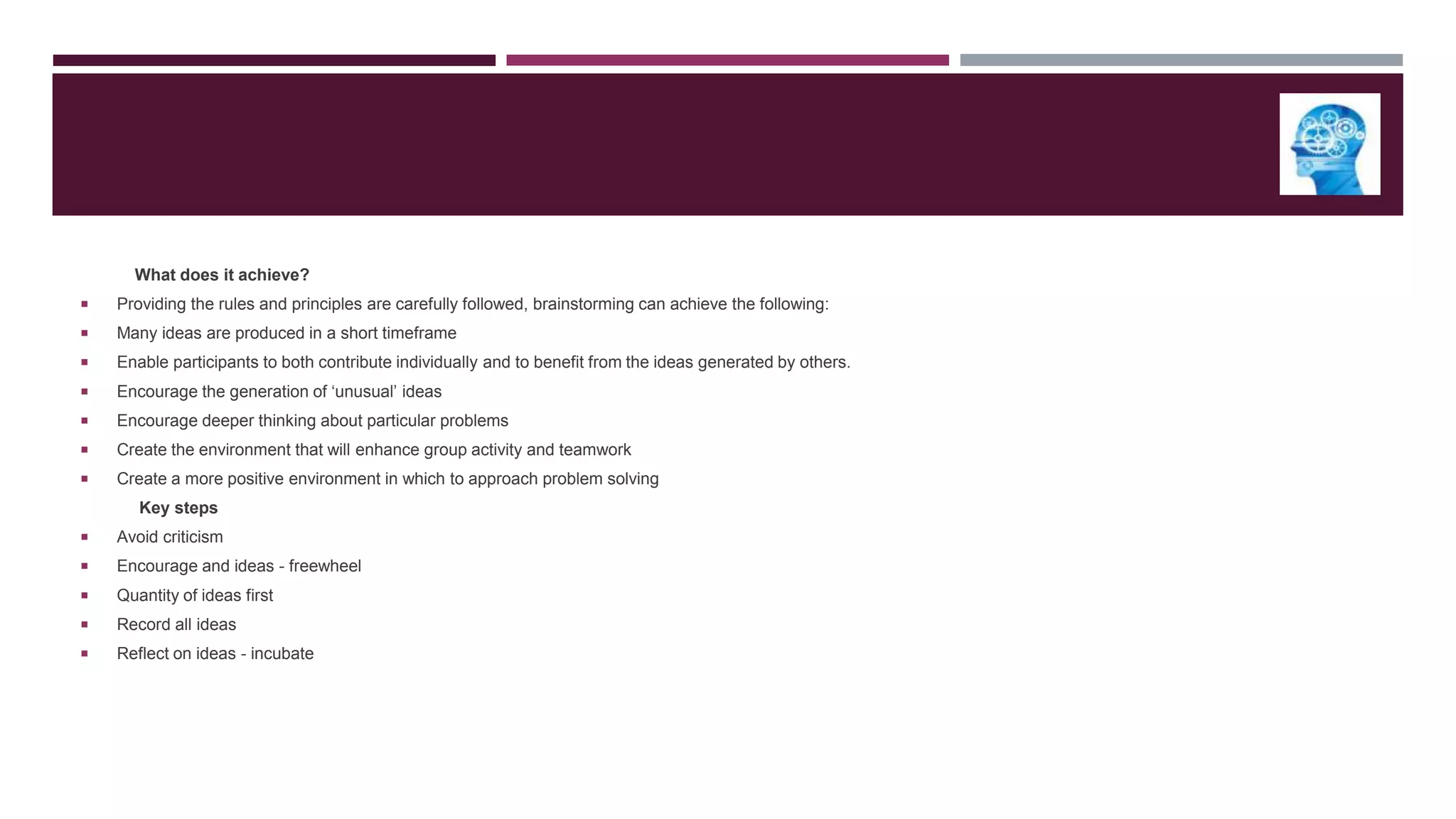 What does it achieve?


Providing the rules and principles are carefully followed, brainstorming can achieve the following:



Many ideas are produced in a short timeframe



Enable participants to both contribute individually and to benefit from the ideas generated by others.



Encourage the generation of „unusual‟ ideas



Encourage deeper thinking about particular problems



Create the environment that will enhance group activity and teamwork



Create a more positive environment in which to approach problem solving
Key steps



Avoid criticism



Encourage and ideas - freewheel



Quantity of ideas first



Record all ideas



Reflect on ideas - incubate

 