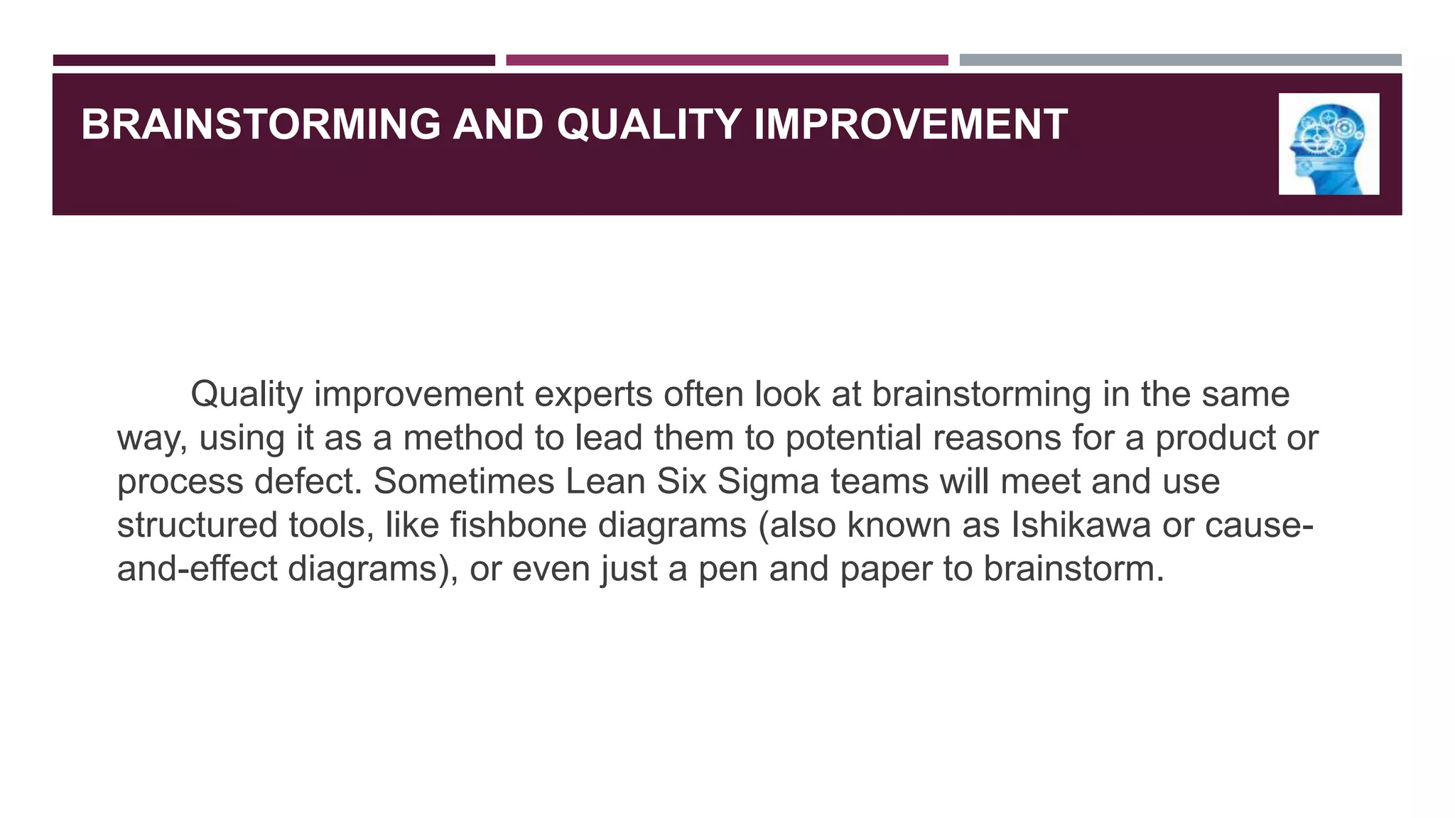 BRAINSTORMING AND QUALITY IMPROVEMENT

Quality improvement experts often look at brainstorming in the same
way, using it as a method to lead them to potential reasons for a product or
process defect. Sometimes Lean Six Sigma teams will meet and use
structured tools, like fishbone diagrams (also known as Ishikawa or causeand-effect diagrams), or even just a pen and paper to brainstorm.

 